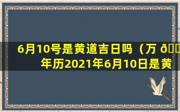 6月10号是黄道吉日吗（万 🐛 年历2021年6月10日是黄 🦆 道吉日吗）